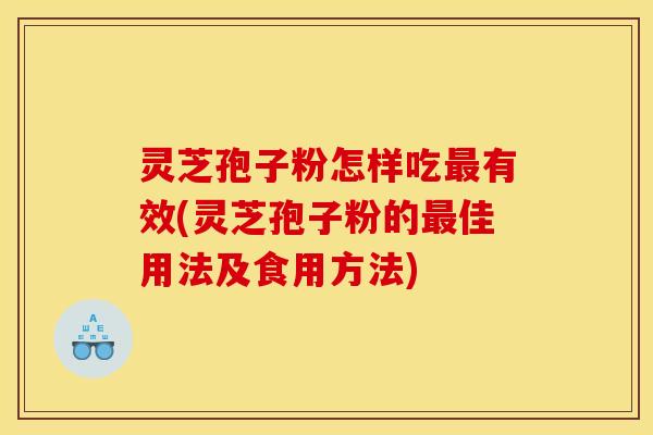 灵芝孢子粉怎样吃最有效(灵芝孢子粉的最佳用法及食用方法)