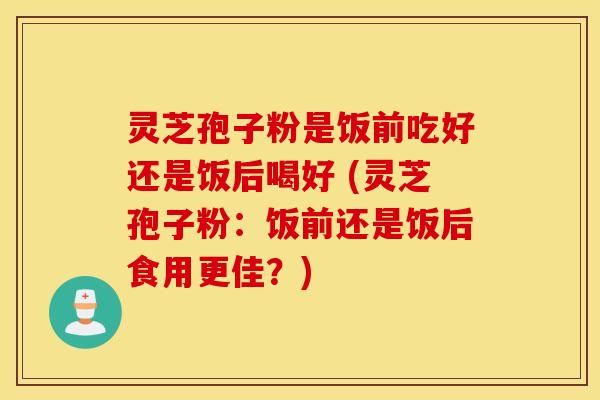 灵芝孢子粉是饭前吃好还是饭后喝好 (灵芝孢子粉：饭前还是饭后食用更佳？)