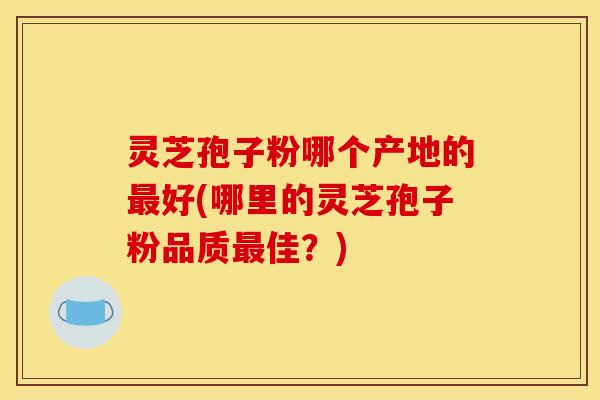 灵芝孢子粉哪个产地的最好(哪里的灵芝孢子粉品质最佳？)
