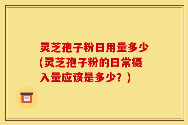 灵芝孢子粉日用量多少(灵芝孢子粉的日常摄入量应该是多少？)