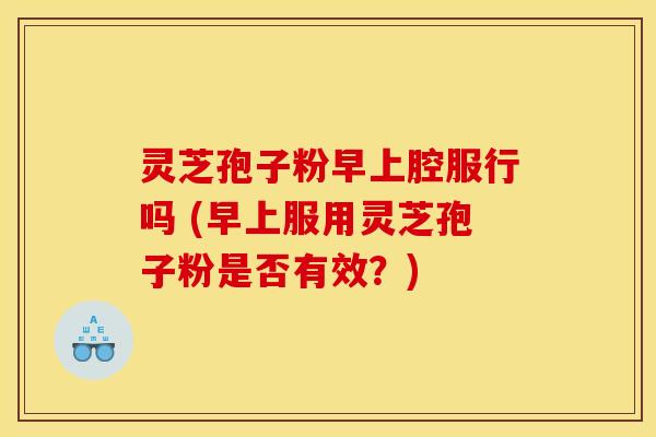 灵芝孢子粉早上腔服行吗 (早上服用灵芝孢子粉是否有效？)