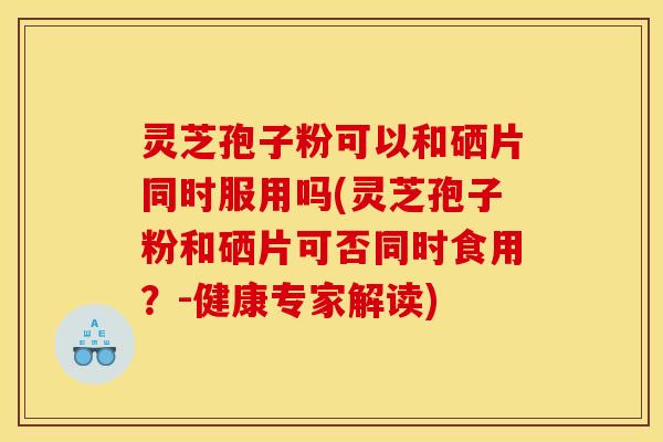 灵芝孢子粉可以和硒片同时服用吗(灵芝孢子粉和硒片可否同时食用？-健康专家解读)