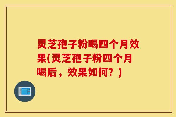 灵芝孢子粉喝四个月效果(灵芝孢子粉四个月喝后，效果如何？)