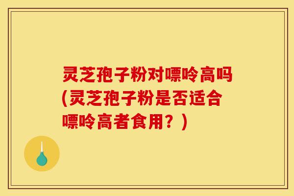灵芝孢子粉对嘌呤高吗(灵芝孢子粉是否适合嘌呤高者食用？)
