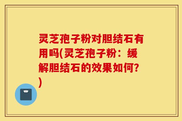 灵芝孢子粉对胆结石有用吗(灵芝孢子粉：缓解胆结石的效果如何？)