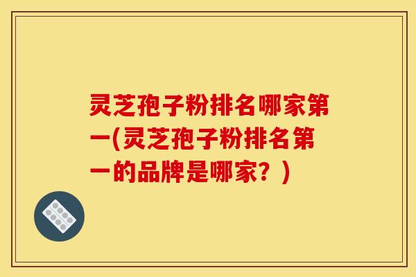 灵芝孢子粉排名哪家第一(灵芝孢子粉排名第一的品牌是哪家？)