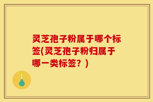 灵芝孢子粉属于哪个标签(灵芝孢子粉归属于哪一类标签？)