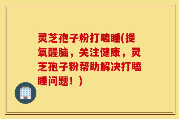 灵芝孢子粉打瞌睡(提氧醒脑，关注健康，灵芝孢子粉帮助解决打瞌睡问题！)