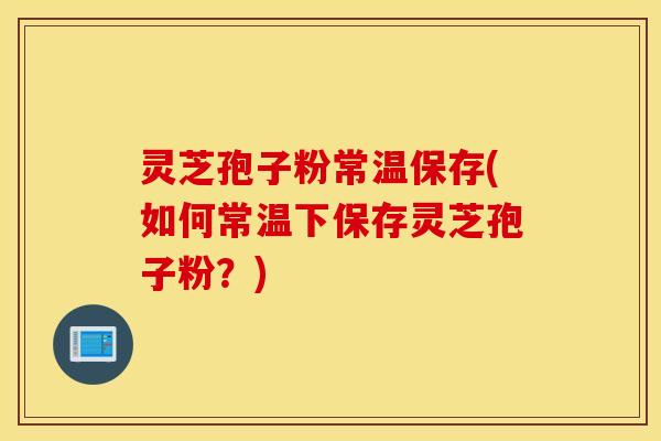 灵芝孢子粉常温保存(如何常温下保存灵芝孢子粉？)