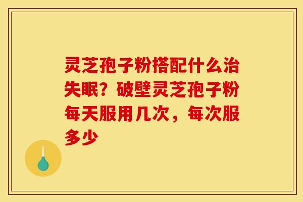 灵芝孢子粉搭配什么治失眠？破壁灵芝孢子粉每天服用几次，每次服多少
