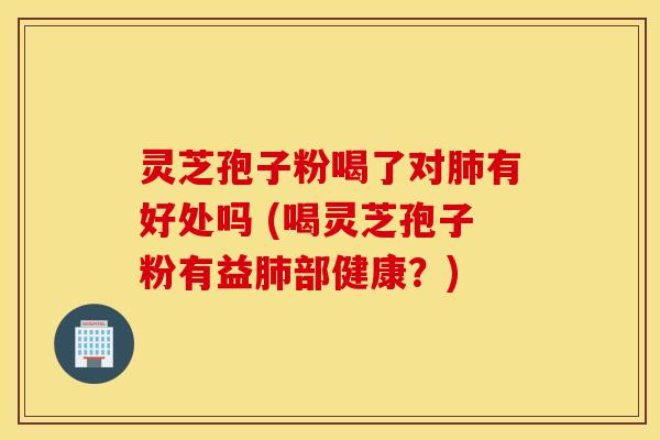 灵芝孢子粉喝了对肺有好处吗 (喝灵芝孢子粉有益肺部健康？)