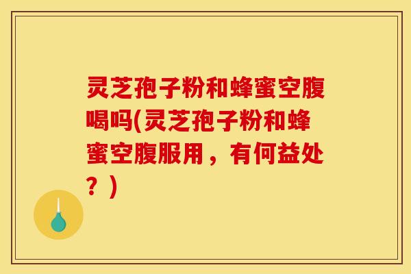 灵芝孢子粉和蜂蜜空腹喝吗(灵芝孢子粉和蜂蜜空腹服用，有何益处？)