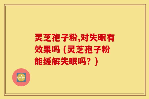 灵芝孢子粉,对失眠有效果吗 (灵芝孢子粉能缓解失眠吗？)