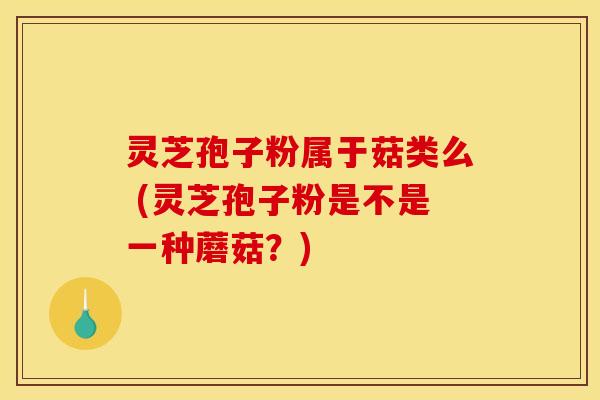 灵芝孢子粉属于菇类么 (灵芝孢子粉是不是一种蘑菇？)