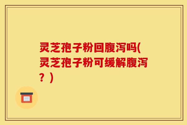 灵芝孢子粉回腹泻吗(灵芝孢子粉可缓解腹泻？)