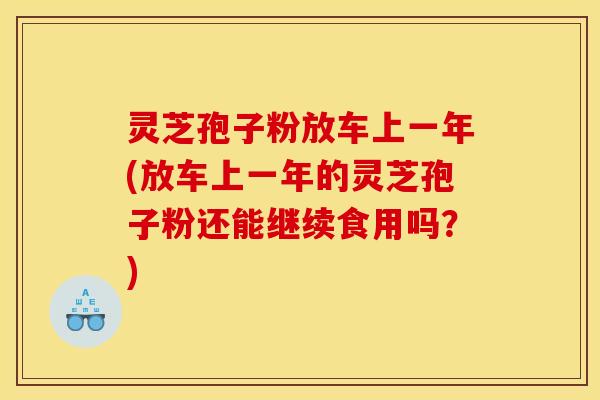 灵芝孢子粉放车上一年(放车上一年的灵芝孢子粉还能继续食用吗？)