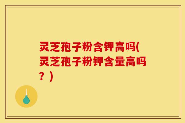 灵芝孢子粉含钾高吗(灵芝孢子粉钾含量高吗？)