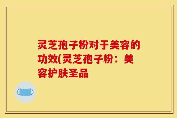 灵芝孢子粉对于美容的功效(灵芝孢子粉：美容护肤圣品