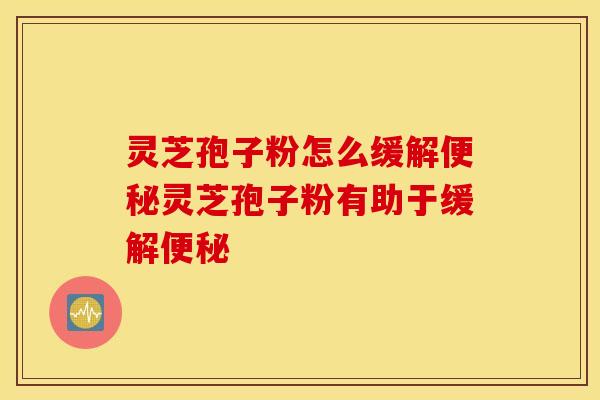 灵芝孢子粉怎么缓解便秘灵芝孢子粉有助于缓解便秘