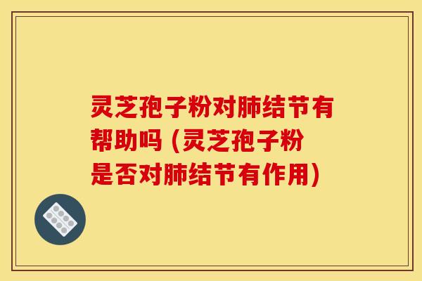 灵芝孢子粉对肺结节有帮助吗 (灵芝孢子粉是否对肺结节有作用)