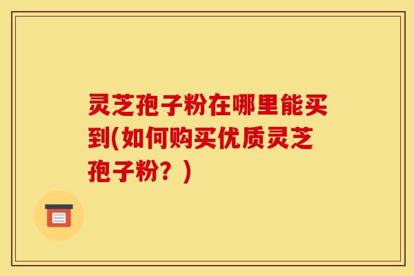 灵芝孢子粉在哪里能买到(如何购买优质灵芝孢子粉？)