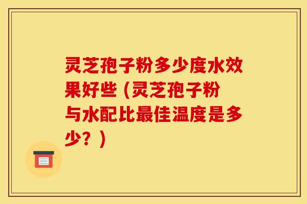 灵芝孢子粉多少度水效果好些 (灵芝孢子粉与水配比最佳温度是多少？)