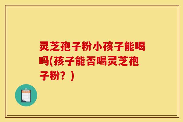灵芝孢子粉小孩子能喝吗(孩子能否喝灵芝孢子粉？)