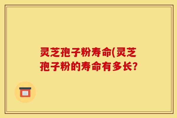 灵芝孢子粉寿命(灵芝孢子粉的寿命有多长？