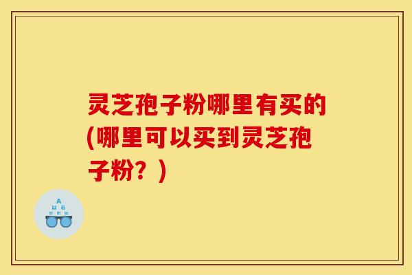 灵芝孢子粉哪里有买的(哪里可以买到灵芝孢子粉？)