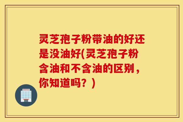 灵芝孢子粉带油的好还是没油好(灵芝孢子粉含油和不含油的区别，你知道吗？)