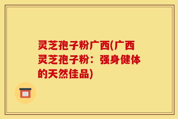 灵芝孢子粉广西(广西灵芝孢子粉：强身健体的天然佳品)