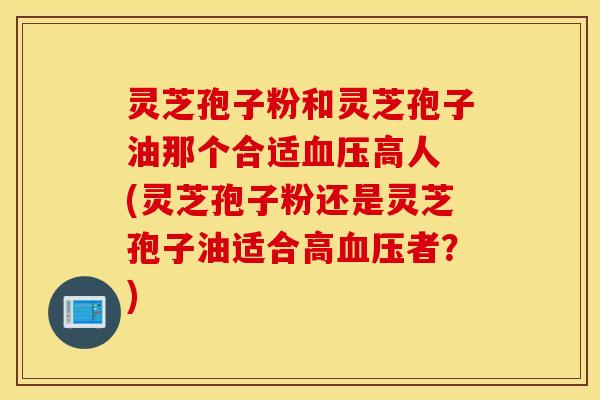 灵芝孢子粉和灵芝孢子油那个合适血压高人 (灵芝孢子粉还是灵芝孢子油适合高血压者？)