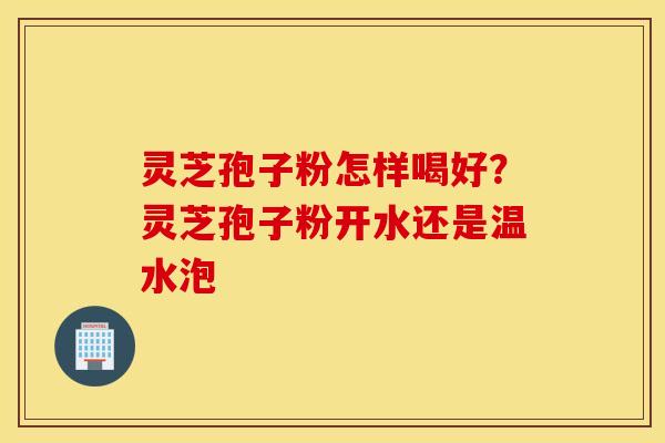 灵芝孢子粉怎样喝好？灵芝孢子粉开水还是温水泡