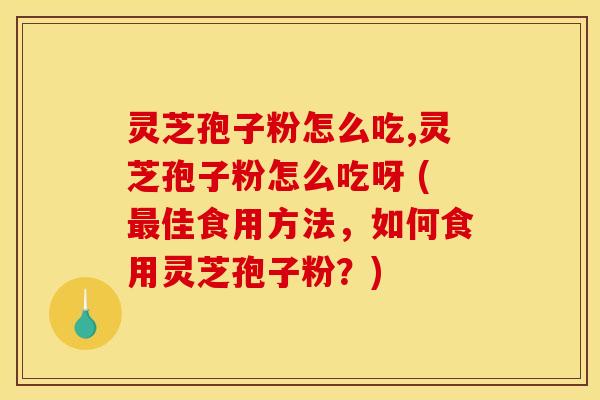 灵芝孢子粉怎么吃,灵芝孢子粉怎么吃呀 (最佳食用方法，如何食用灵芝孢子粉？)