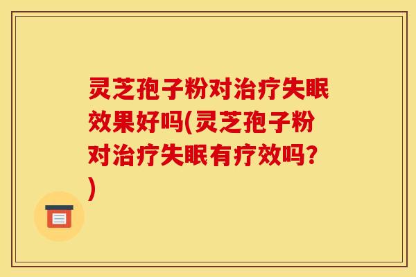 灵芝孢子粉对治疗失眠效果好吗(灵芝孢子粉对治疗失眠有疗效吗？)