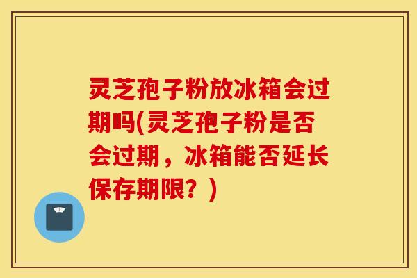 灵芝孢子粉放冰箱会过期吗(灵芝孢子粉是否会过期，冰箱能否延长保存期限？)