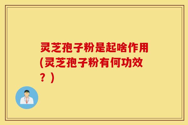 灵芝孢子粉是起啥作用(灵芝孢子粉有何功效？)
