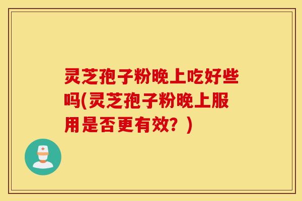 灵芝孢子粉晚上吃好些吗(灵芝孢子粉晚上服用是否更有效？)