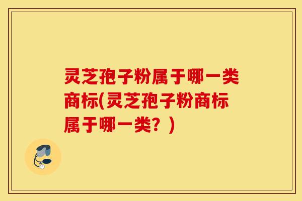 灵芝孢子粉属于哪一类商标(灵芝孢子粉商标属于哪一类？)