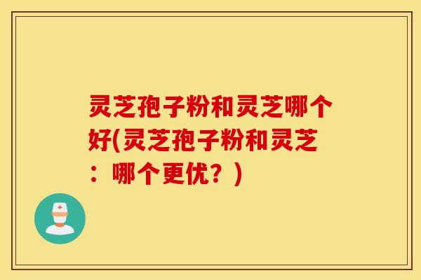 灵芝孢子粉和灵芝哪个好(灵芝孢子粉和灵芝：哪个更优？)