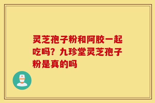 灵芝孢子粉和阿胶一起吃吗？九珍堂灵芝孢子粉是真的吗