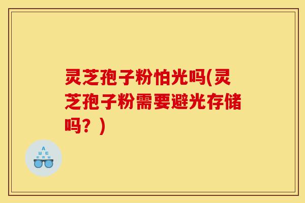 灵芝孢子粉怕光吗(灵芝孢子粉需要避光存储吗？)