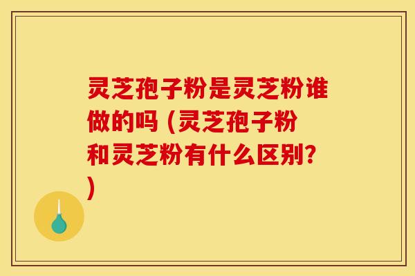 灵芝孢子粉是灵芝粉谁做的吗 (灵芝孢子粉和灵芝粉有什么区别？)