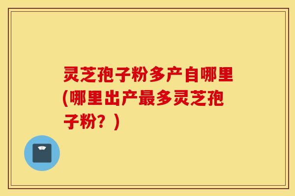 灵芝孢子粉多产自哪里(哪里出产最多灵芝孢子粉？)