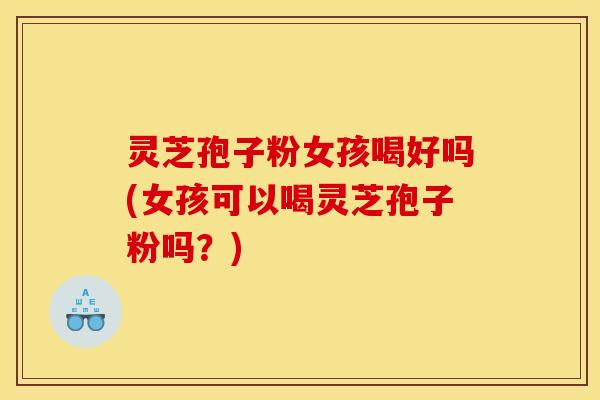 灵芝孢子粉女孩喝好吗(女孩可以喝灵芝孢子粉吗？)