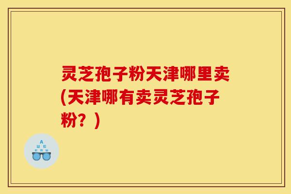 灵芝孢子粉天津哪里卖(天津哪有卖灵芝孢子粉？)