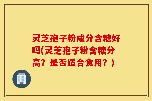 灵芝孢子粉成分含糖好吗(灵芝孢子粉含糖分高？是否适合食用？)