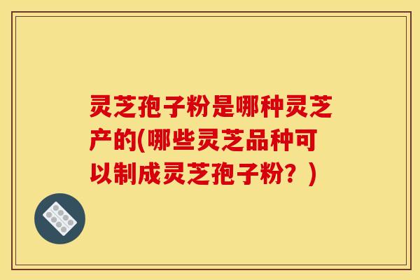 灵芝孢子粉是哪种灵芝产的(哪些灵芝品种可以制成灵芝孢子粉？)