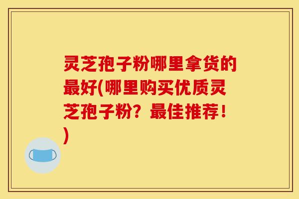 灵芝孢子粉哪里拿货的最好(哪里购买优质灵芝孢子粉？最佳推荐！)