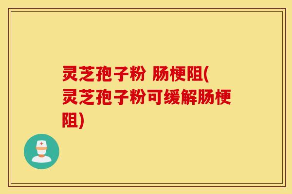灵芝孢子粉 肠梗阻(灵芝孢子粉可缓解肠梗阻)